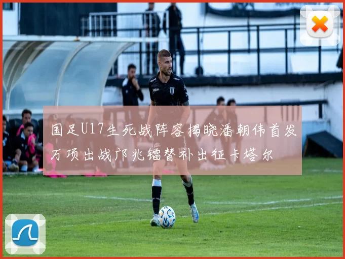 国足U17生死战阵容揭晓潘朝伟首发万项出战邝兆镭替补出征卡塔尔