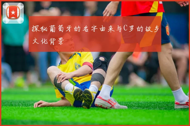 探秘葡萄牙的名字由来与C罗的故乡文化背景