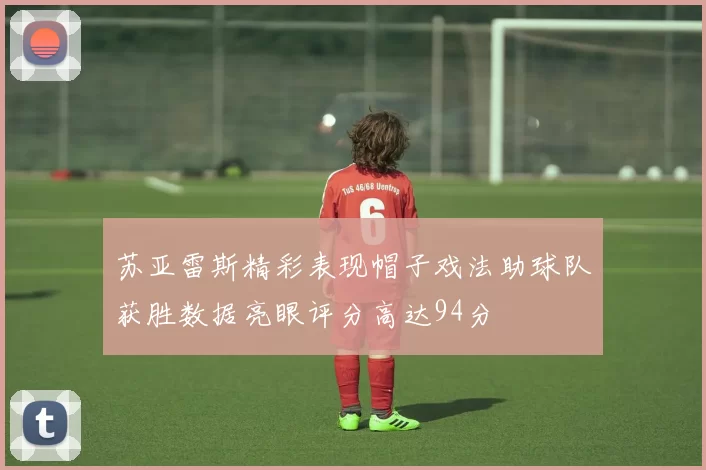 苏亚雷斯精彩表现帽子戏法助球队获胜数据亮眼评分高达94分