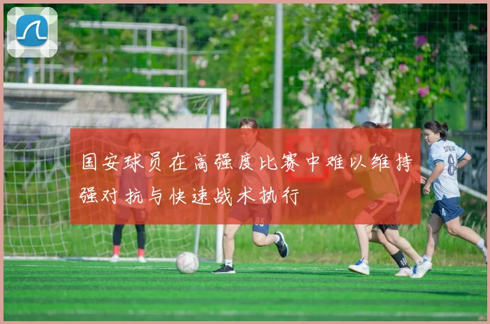 国安球员在高强度比赛中难以维持强对抗与快速战术执行