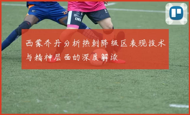 西蒙乔丹分析热刺降级区表现技术与精神层面的深度解读