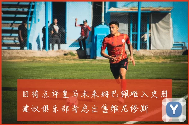 旧将点评皇马未来姆巴佩难入史册建议俱乐部考虑出售维尼修斯