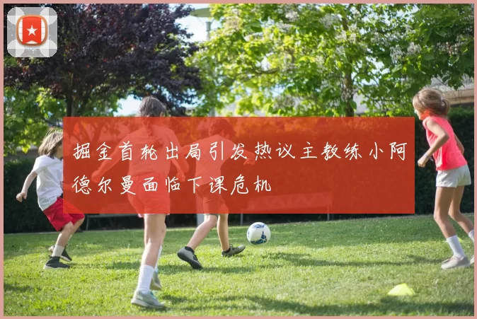 掘金首轮出局引发热议主教练小阿德尔曼面临下课危机
