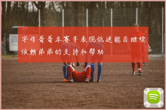 字母哥哥本赛季表现低迷能否继续依赖弟弟的支持和帮助