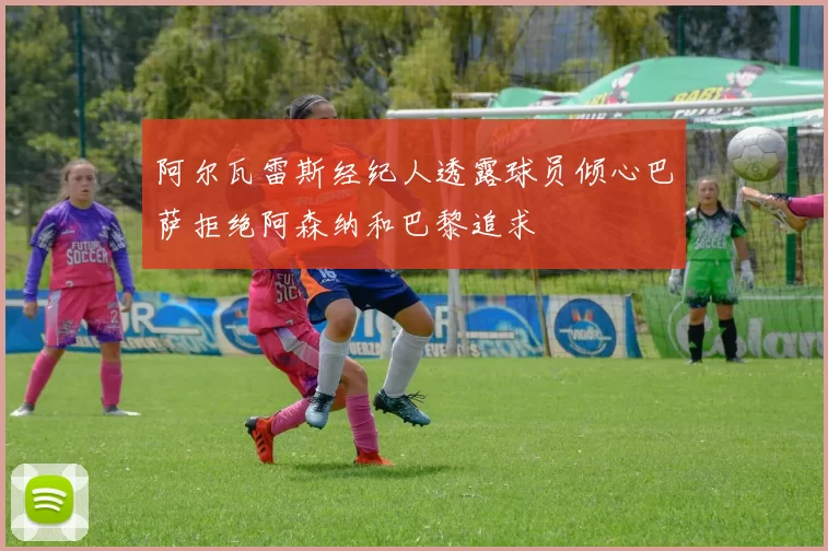 阿尔瓦雷斯经纪人透露球员倾心巴萨拒绝阿森纳和巴黎追求