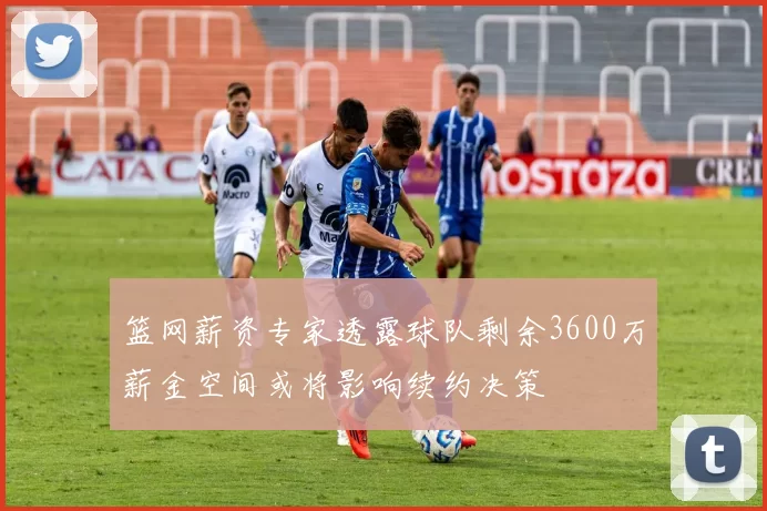 篮网薪资专家透露球队剩余3600万薪金空间或将影响续约决策
