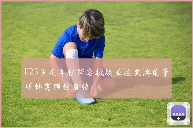 U23国足年轻阵容挑战亚运奖牌前景堪忧需理性看待