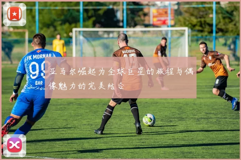 亚马尔崛起为全球巨星的旅程与偶像魅力的完美结合