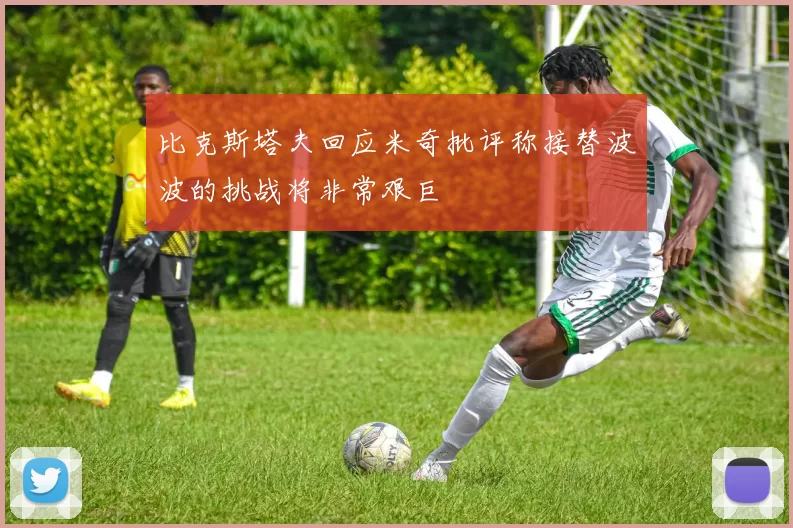 比克斯塔夫回应米奇批评称接替波波的挑战将非常艰巨