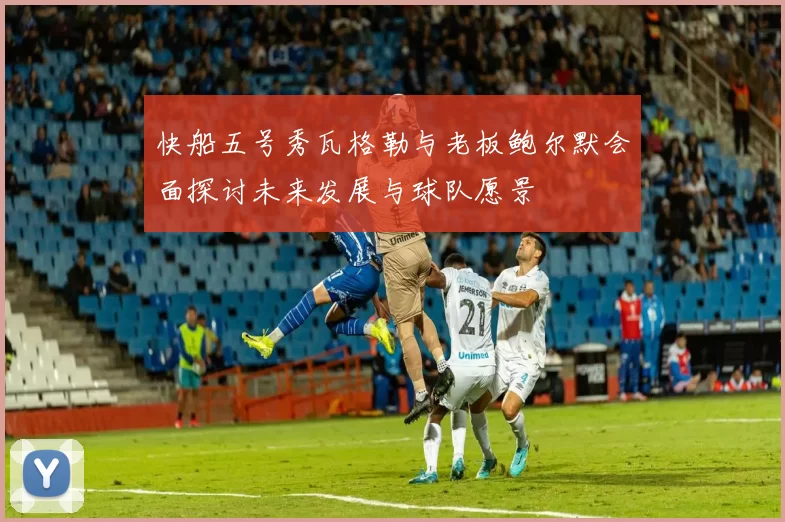 快船五号秀瓦格勒与老板鲍尔默会面探讨未来发展与球队愿景