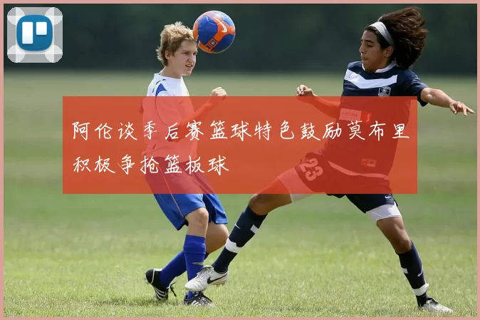 阿伦谈季后赛篮球特色鼓励莫布里积极争抢篮板球