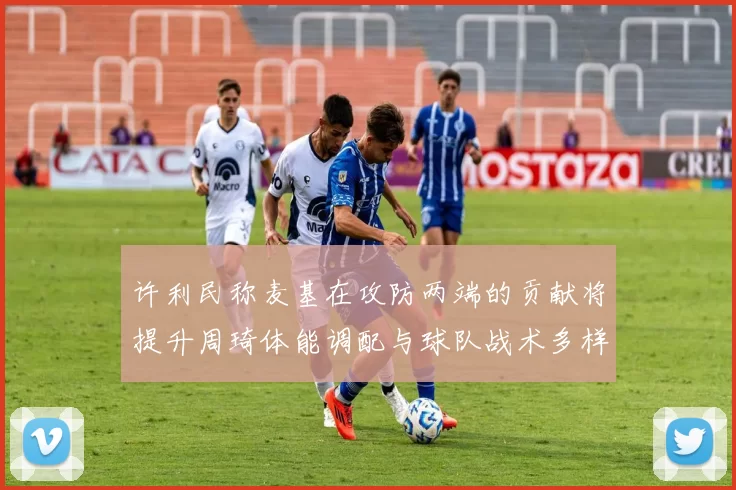 许利民称麦基在攻防两端的贡献将提升周琦体能调配与球队战术多样性