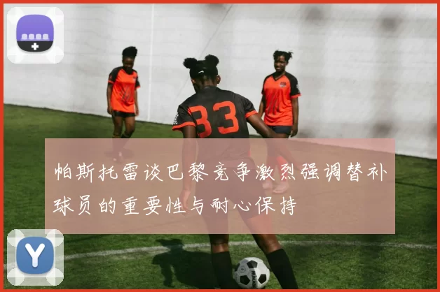 帕斯托雷谈巴黎竞争激烈强调替补球员的重要性与耐心保持