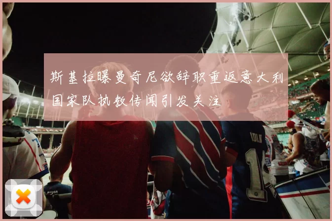 斯基拉曝曼奇尼欲辞职重返意大利国家队执教传闻引发关注