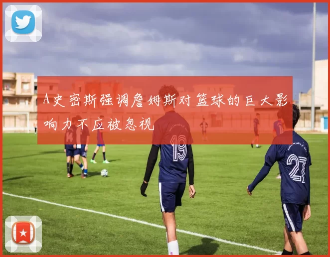 A史密斯强调詹姆斯对篮球的巨大影响力不应被忽视