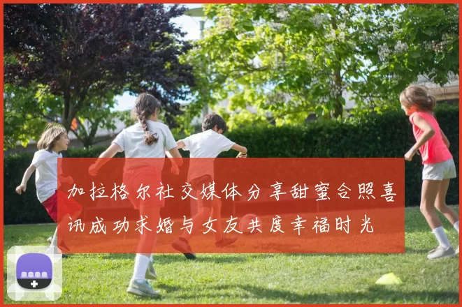 加拉格尔社交媒体分享甜蜜合照喜讯成功求婚与女友共度幸福时光