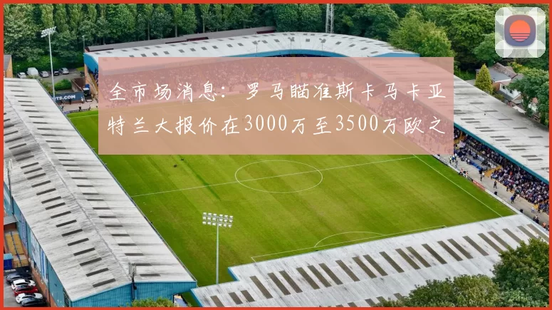 全市场消息：罗马瞄准斯卡马卡亚特兰大报价在3000万至3500万欧之间
