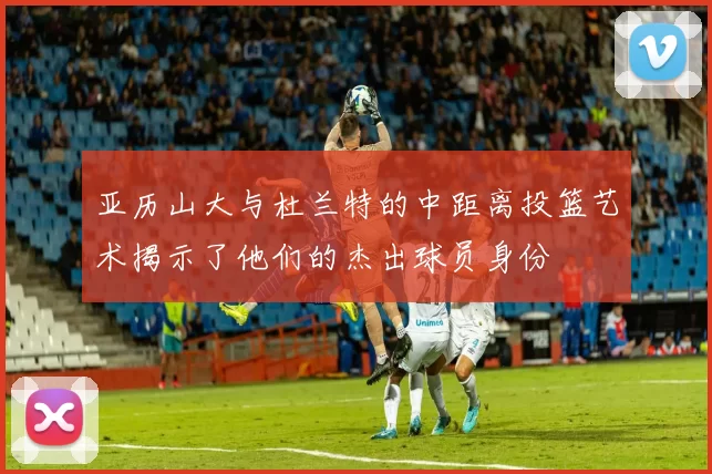 亚历山大与杜兰特的中距离投篮艺术揭示了他们的杰出球员身份