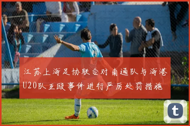 江苏上海足协联合对南通队与海港U20队互殴事件进行严厉处罚措施