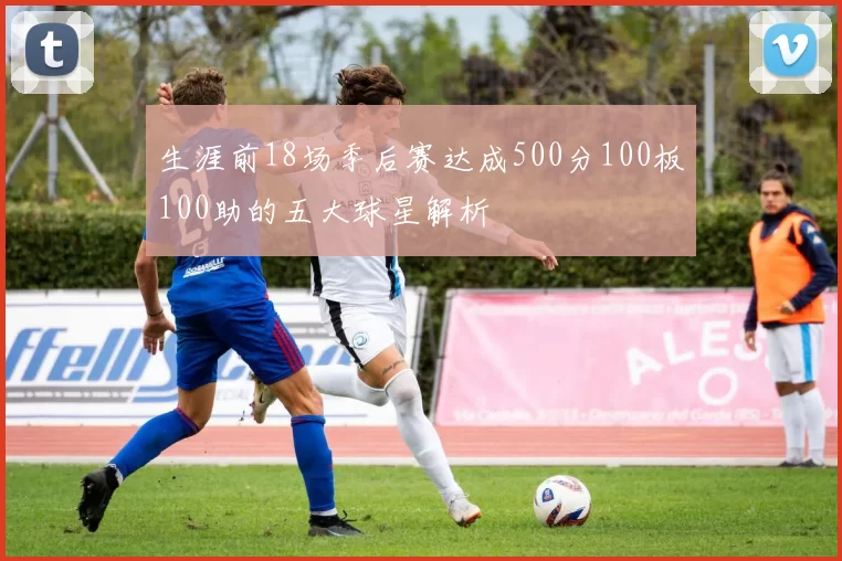生涯前18场季后赛达成500分100板100助的五大球星解析
